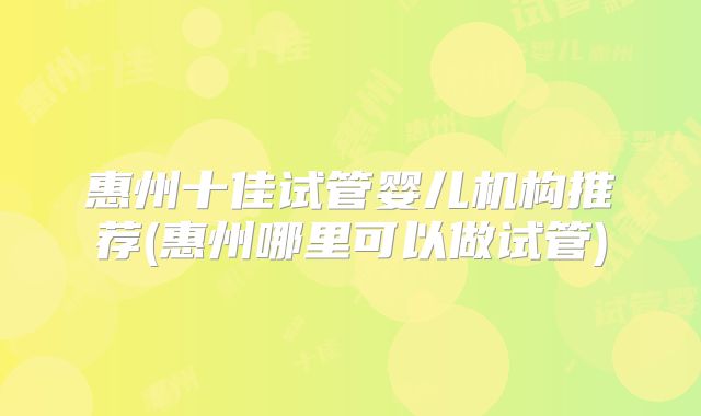 惠州十佳试管婴儿机构推荐(惠州哪里可以做试管)