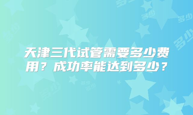 天津三代试管需要多少费用?成功率能达到多少?