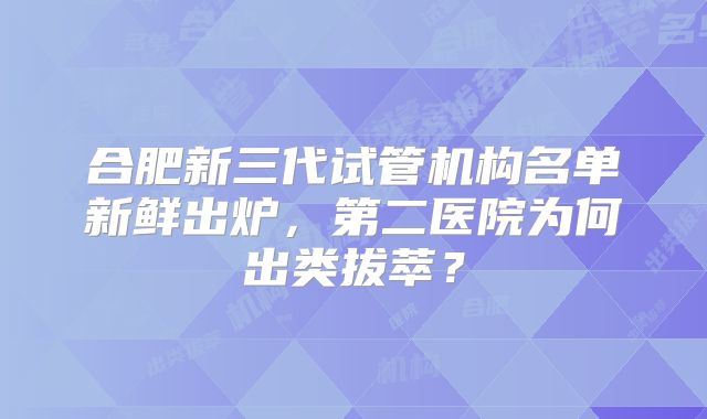 合肥新三代试管机构名单新鲜出炉,第二医院为何出类拔萃?
