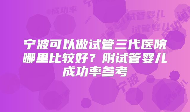 宁波可以做试管三代医院哪里比较好？附试管婴儿成功率参考
