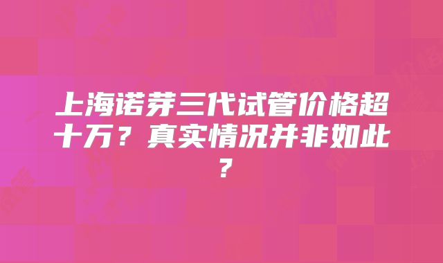 上海诺芽三代试管价格超十万？真实情况并非如此？