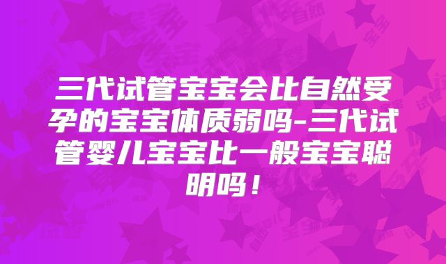 三代试管宝宝会比自然受孕的宝宝体质弱吗-三代试管婴儿宝宝比一般宝宝聪明吗!
