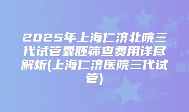 2025年上海仁济北院三代试管囊胚筛查费用详尽解析(上海仁济医院三代试管)