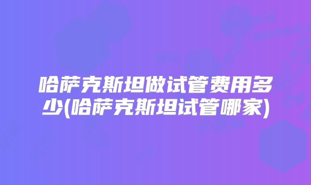 哈萨克斯坦做试管费用多少(哈萨克斯坦试管哪家)