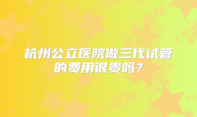 杭州公立医院做三代试管的费用很贵吗？