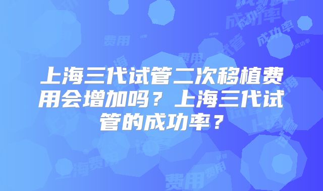 上海三代试管二次移植费用会增加吗?上海三代试管的成功率?