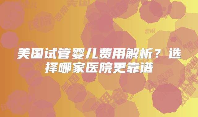 美国试管婴儿费用解析？选择哪家医院更靠谱