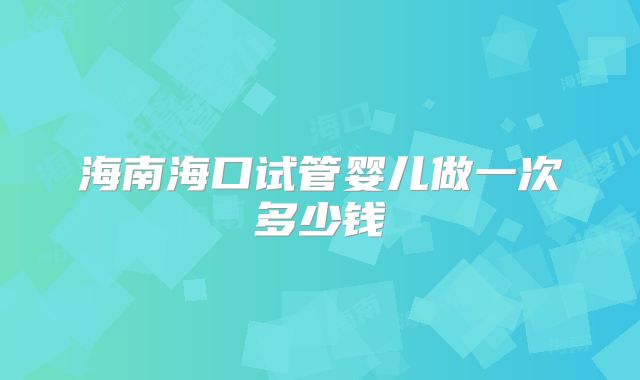 海南海口试管婴儿做一次多少钱