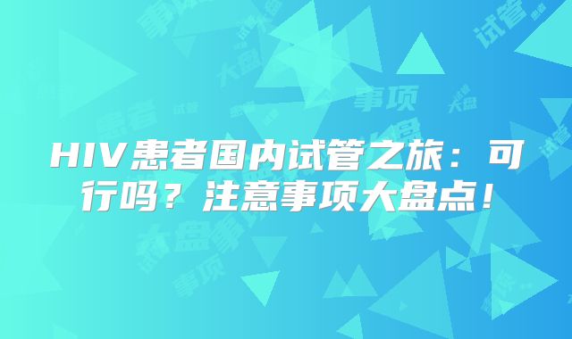 HIV患者国内试管之旅:可行吗?注意事项大盘点!