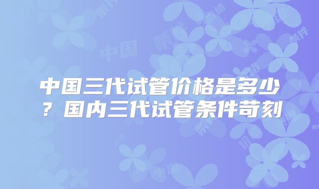 中国三代试管价格是多少?国内三代试管条件苛刻