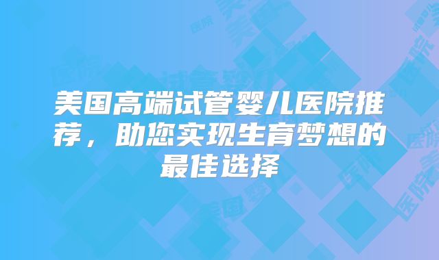 美国高端试管婴儿医院推荐,助您实现生育梦想的最佳选择