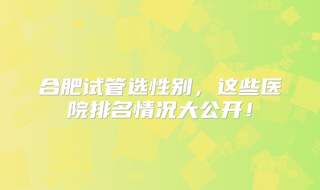 合肥试管选性别，这些医院排名情况大公开！