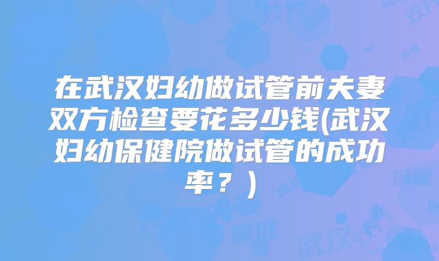 在武汉妇幼做试管前夫妻双方检查要花多少钱(武汉妇幼保健院做试管的成功率?)