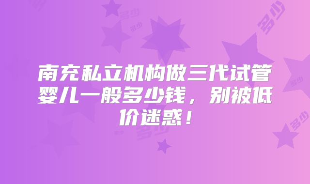 南充私立机构做三代试管婴儿一般多少钱，别被低价迷惑！