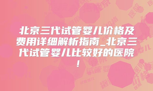 北京三代试管婴儿价格及费用详细解析指南_北京三代试管婴儿比较好的医院!