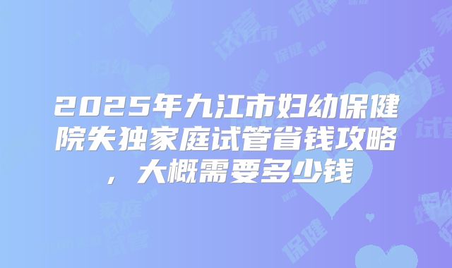 2025年九江市妇幼保健院失独家庭试管省钱攻略,大概需要多少钱
