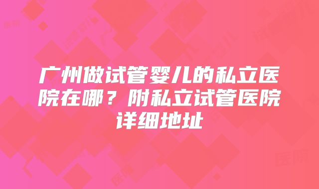 广州做试管婴儿的私立医院在哪?附私立试管医院详细地址
