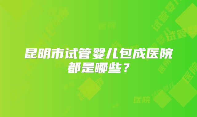 昆明市试管婴儿包成医院都是哪些?
