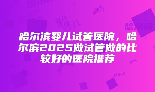 哈尔滨婴儿试管医院,哈尔滨2025做试管做的比较好的医院推荐