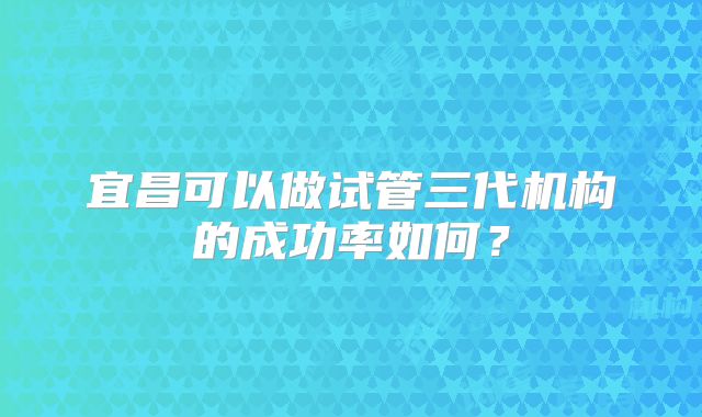 宜昌可以做试管三代机构的成功率如何？