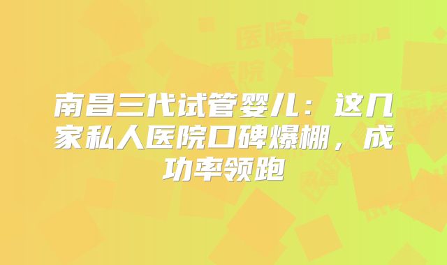 南昌三代试管婴儿:这几家私人医院口碑爆棚,成功率领跑