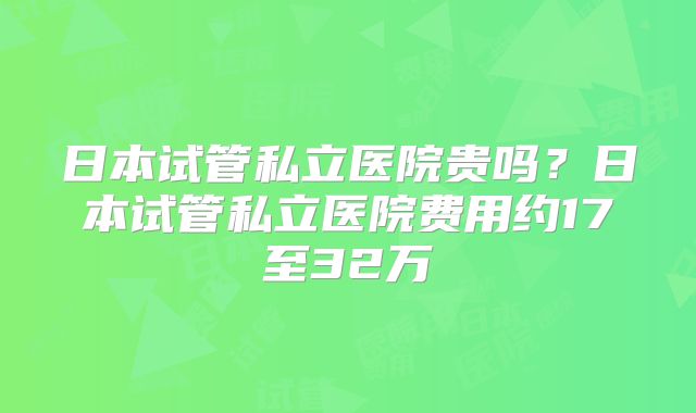 日本试管私立医院贵吗？日本试管私立医院费用约17至32万