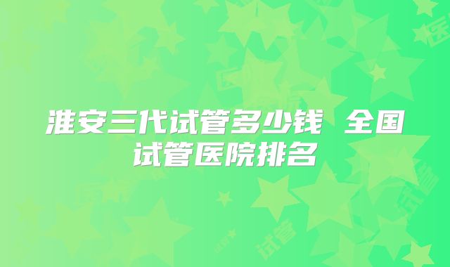 淮安三代试管多少钱 全国试管医院排名