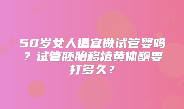 50岁女人适宜做试管婴吗？试管胚胎移植黄体酮要打多久？