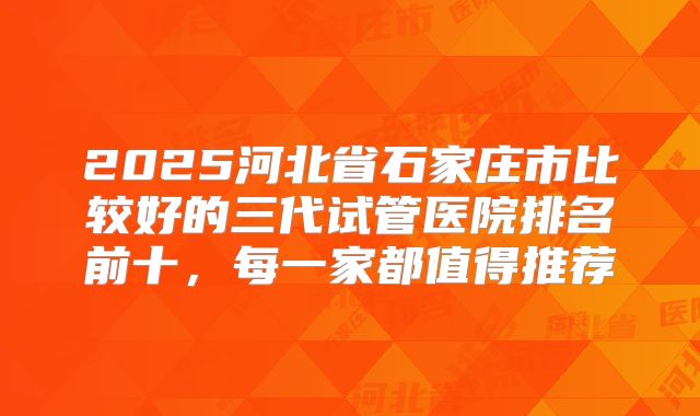 2025河北省石家庄市比较好的三代试管医院排名前十,每一家都值得推荐