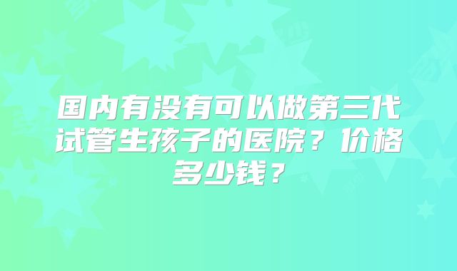 国内有没有可以做第三代试管生孩子的医院?价格多少钱?