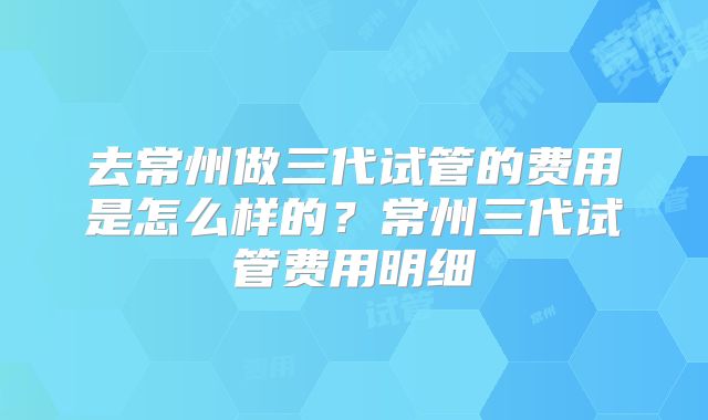 去常州做三代试管的费用是怎么样的?常州三代试管费用明细