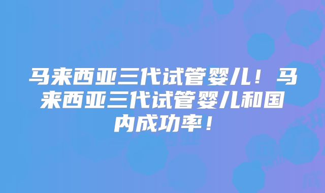 马来西亚三代试管婴儿！马来西亚三代试管婴儿和国内成功率！