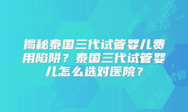 揭秘泰国三代试管婴儿费用陷阱?泰国三代试管婴儿怎么选对医院?