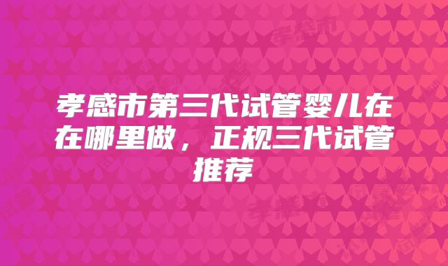 孝感市第三代试管婴儿在在哪里做，正规三代试管推荐