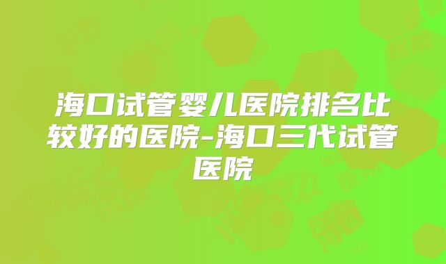 海口试管婴儿医院排名比较好的医院-海口三代试管医院