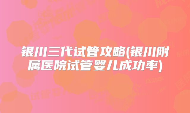 银川三代试管攻略(银川附属医院试管婴儿成功率)