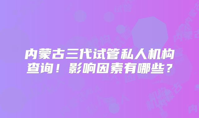内蒙古三代试管私人机构查询!影响因素有哪些?