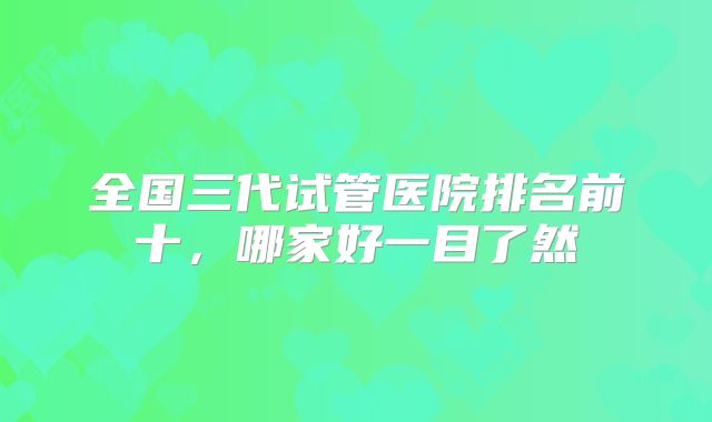 全国三代试管医院排名前十,哪家好一目了然