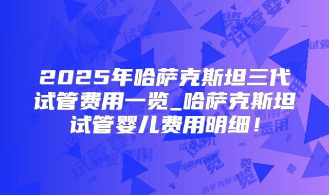 2025年哈萨克斯坦三代试管费用一览_哈萨克斯坦试管婴儿费用明细！