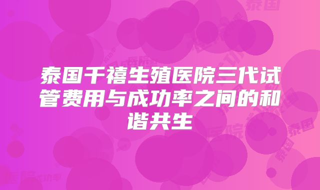 泰国千禧生殖医院三代试管费用与成功率之间的和谐共生