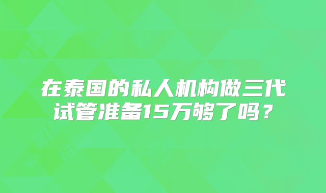 在泰国的私人机构做三代试管准备15万够了吗?