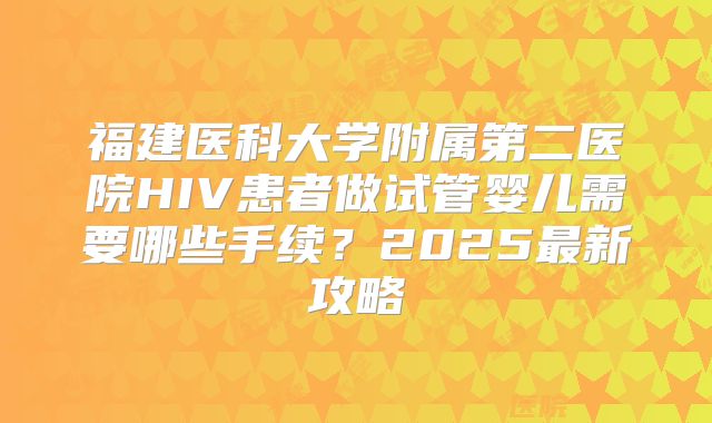 福建医科大学附属第二医院HIV患者做试管婴儿需要哪些手续？2025最新攻略
