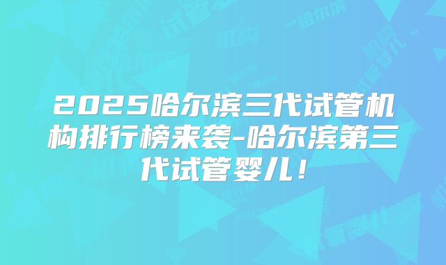 2025哈尔滨三代试管机构排行榜来袭-哈尔滨第三代试管婴儿！