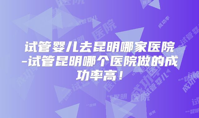 试管婴儿去昆明哪家医院-试管昆明哪个医院做的成功率高!