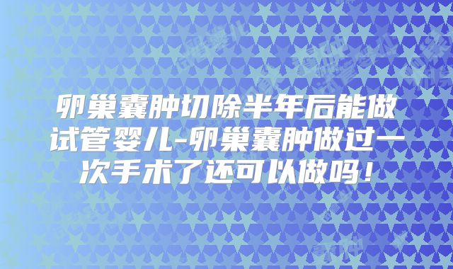 卵巢囊肿切除半年后能做试管婴儿-卵巢囊肿做过一次手术了还可以做吗！