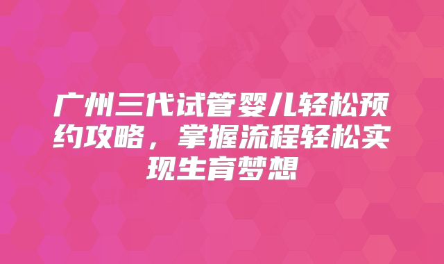 广州三代试管婴儿轻松预约攻略，掌握流程轻松实现生育梦想