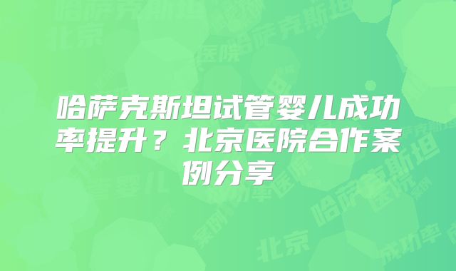 哈萨克斯坦试管婴儿成功率提升？北京医院合作案例分享
