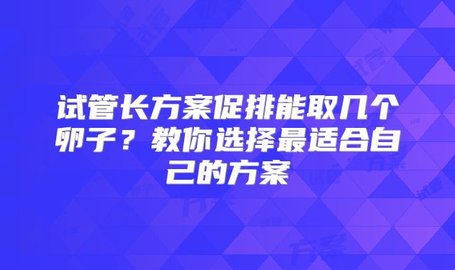 试管长方案促排能取几个卵子?教你选择最适合自己的方案