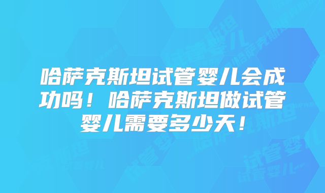 哈萨克斯坦试管婴儿会成功吗！哈萨克斯坦做试管婴儿需要多少天！