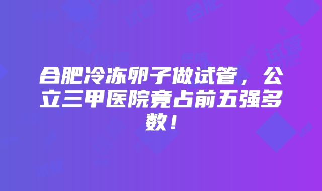 合肥冷冻卵子做试管,公立三甲医院竟占前五强多数!